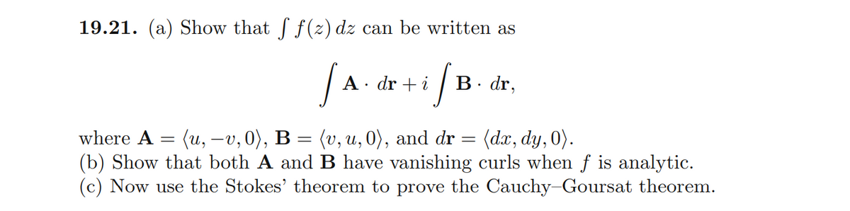 19.21. (a) Show that f(z) dz can be written as
A · dr + i
B. dr,
where A = (u, -v,0), B = (v, u, 0), and dr :
(b) Show that both A and B have vanishing curls when f is analytic.
(c) Now use the Stokes' theorem to prove the Cauchy-Goursat theorem.
(dx, dy, 0).
