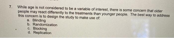 7. While age is not considered to be a variable of interest, there is some concern that older
people may react differently to the treatments than younger people. The best way to address
this concern is to design the study to make use of:
a. Blinding
b. Randomization
c. Blocking
d. Replication
