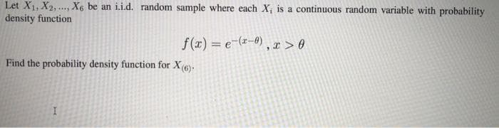 Let X1, X2, . X6 be an i.i.d. random sample where each X, is a continuous random variable with probability
density function
f(x) = e-(-0) , x > 0
Find the probability density function for X(6).
