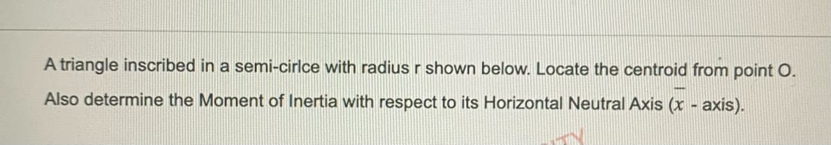 A triangle inscribed in a semi-cirlce with radius r shown below. Locate the centroid from point O.
Also determine the Moment of Inertia with respect to its Horizontal Neutral Axis (x - axis).