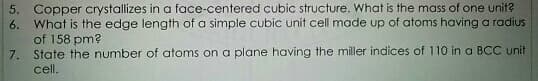 5. Copper crystallizes in a face-centered cubic structure. What is the mass of one unit?
6. What is the edge length of a simple cubic unit cell made up of atoms having a radius
of 158 pm?
7. State the number of atoms on a plane having the miller indices of 110 in a BCC unit
cell.
