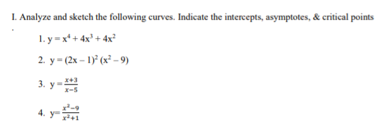 I. Analyze and sketch the following curves. Indicate the intercepts, asymptotes, & critical points
1. y =x* + 4x³ + 4x²
2. у - (2х - 1)? (х?-9)
3. у 3
X+3
X-5
4.
y=
x²+1
