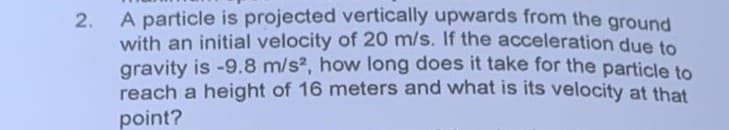 2.
A particle is projected vertically upwards from the ground
with an initial velocity of 20 m/s. If the acceleration due to
gravity is -9.8 m/s², how long does it take for the particle to
reach a height of 16 meters and what is its velocity at that
point?