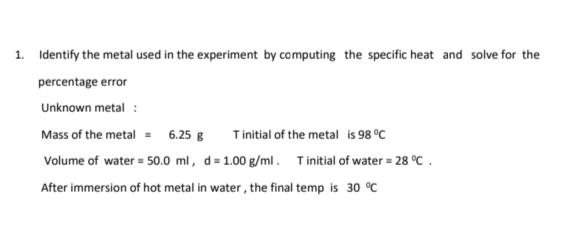1. Identify the metal used in the experiment by computing the specific heat and solve for the
percentage error
Unknown metal :
Mass of the metal = 6.25 g Tinitial of the metal is 98 °C
Volume of water = 50.0 ml, d = 1.00 g/ml. Tinitial of water = 28 °C.
After immersion of hot metal in water, the final temp is 30 °C