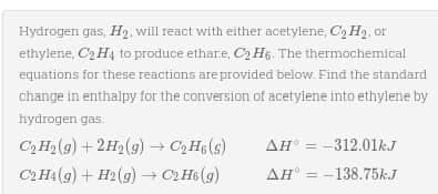 Hydrogen gas, H₂, will react with either acetylene, C₂ H₂, or
ethylene, C₂H4 to produce ethare, C₂H6. The thermochemical
equations for these reactions are provided below. Find the standard
change in enthalpy for the conversion of acetylene into ethylene by
hydrogen gas
C₂ H₂(g) + 2H₂(g) → C₂H6(s)
C2H4(g) + H2(g) → C₂H6 (g)
AH-312.01kJ
AH = -138.75k.J