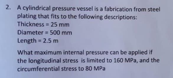 2. A cylindrical pressure vessel is a fabrication from steel
plating that fits to the following descriptions:
Thickness = 25 mm
Diameter = 500 mm
Length = 2.5 m
What maximum internal pressure can be applied if
the longitudinal stress is limited to 160 MPa, and the
circumferential stress to 80 MPa