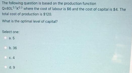 The following question is based on the production function
Q=80L07K0.3 where the cost of labour is $6 and the cost of capital is $4. The
total cost of production is $120.
What is the optimal level of capital?
Select one:
a. 5
b. 36
C. 4
d. 9
