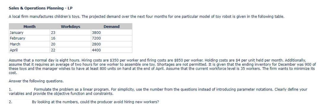 Sales & Operations Planning - LP
A local firm manufactures children's toys. The projected demand over the next four months for one particular model of toy robot is given in the following table.
Month
Workdays
Demand
January
23
3800
February
16
7200
March
20
2800
April
22
4400
Assume that a normal day is eight hours. Hiring costs are $350 per worker and firing costs are $850 per worker. Holding costs are $4 per unit held per month. Additionally,
assume that it requires an average of two hours for one worker to assemble one toy. Shortages are not permitted. It is given that the ending inventory for December was 900 of
these toys and the manager wishes to have at least 800 units on hand at the end of April. Assume that the current workforce level is 35 workers. The firm wants to minimize its
cost.
Answer the following questions.
1.
Formulate the problem as a linear program. For simplicity, use the number from the questions instead of introducing parameter notations. Clearly define your
variables and provide the objective function and constraints.
2.
By looking at the numbers, could the producer avoid hiring new workers?
