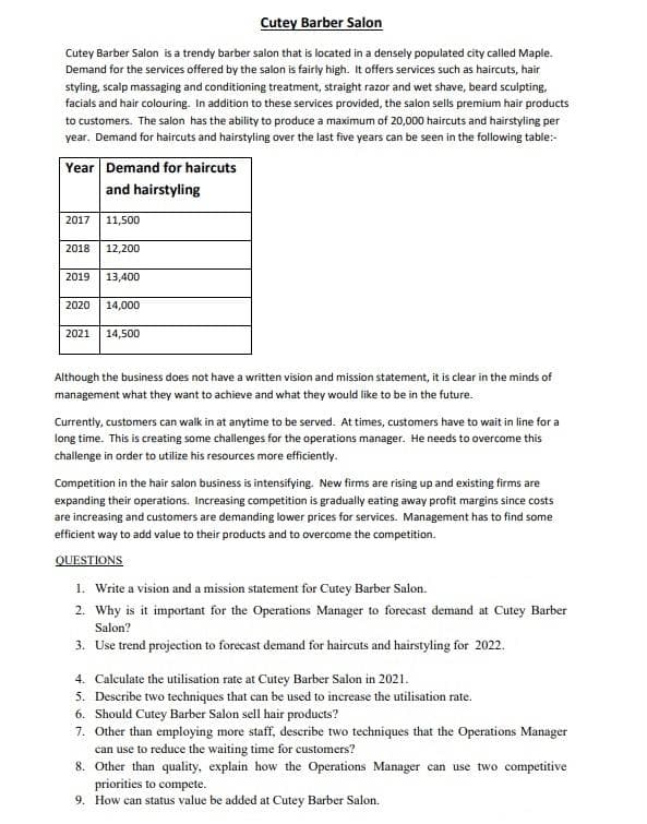 Cutey Barber Salon
Cutey Barber Salon is a trendy barber salon that is located in a densely populated city called Maple.
Demand for the services offered by the salon is fairly high. It offers services such as haircuts, hair
styling, scalp massaging and conditioning treatment, straight razor and wet shave, beard sculpting,
facials and hair colouring. In addition to these services provided, the salon sells premium hair products
to customers. The salon has the ability to produce a maximum of 20,000 haircuts and hairstyling per
year. Demand for haircuts and hairstyling over the last five years can be seen in the following table:-
Year Demand for haircuts
and hairstyling
2017
11,500
2018
12,200
2019
13,400
2020
14,000
2021
14,500
Although the business does not have a written vision and mission statement, it is clear in the minds of
management what they want to achieve and what they would like to be in the future.
Currently, customers can walk in at anytime to be served. At times, customers have to wait in line for a
long time. This is creating some challenges for the operations manager. He needs to overcome this
challenge in order to utilize his resources more efficiently.
Competition in the hair salon business is intensifying. New firms are rising up and existing firms are
expanding their operations. Increasing competition is gradually eating away profit margins since costs
are increasing and customers are demanding lower prices for services. Management has to find some
efficient way to add value to their products and to overcome the competition.
QUESTIONS
1. Write a vision and a mission statement for Cutey Barber Salon.
2. Why is it important for the Operations Manager to forecast demand at Cutey Barber
Salon?
3. Use trend projection to forecast demand for haircuts and hairstyling for 2022.
4. Calculate the utilisation rate at Cutey Barber Salon in 2021.
5. Describe two techniques that can be used to increase the utilisation rate.
6. Should Cutey Barber Salon sell hair products?
7. Other than employing more staff, describe two techniques that the Operations Manager
can use to reduce the waiting time for customers?
8. Other than quality, explain how the Operations Manager can use two competitive
priorities to compete.
9. How can status value be added at Cutey Barber Salon.
