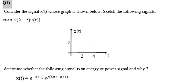 Q1)
-Consider the signal x(t) whose graph is shown below. Sketch the following signals:
even{x(2 t)u(t)}.
2
x(t)
2 4
t
-determine whether the following signal is an energy or power signal and why ?
x(t) = e-5t * ej(5πt-n/4)