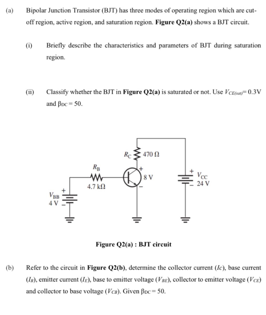 (a)
Bipolar Junction Transistor (BJT) has three modes of operating region which are cut-
off region, active region, and saturation region. Figure Q2(a) shows a BJT circuit.
(i)
Briefly describe the characteristics and parameters of BJT during saturation
region.
(ii)
Classify whether the BJT in Figure Q2(a) is saturated or not. Use VcE(sat)= 0.3V
and BDc = 50.
Rc
470 N
RB
8 V
Vcc
24 V
4.7 kN
VBB
4 V
Figure Q2(a) : BJT circuit
(b)
Refer to the circuit in Figure Q2(b), determine the collector current (Ic), base current
(IB), emitter current (Ie), base to emitter voltage (VBE), collector to emitter voltage (VcE)
and collector to base voltage (VcB). Given BDc= 50.
