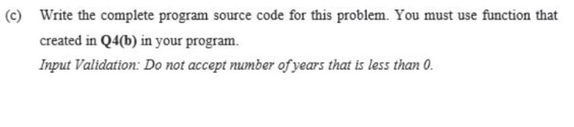 (c) Write the complete program source code for this problem. You must use function that
created in Q4(b) in your program.
Input Validation: Do not accept number of years that is less than 0.
