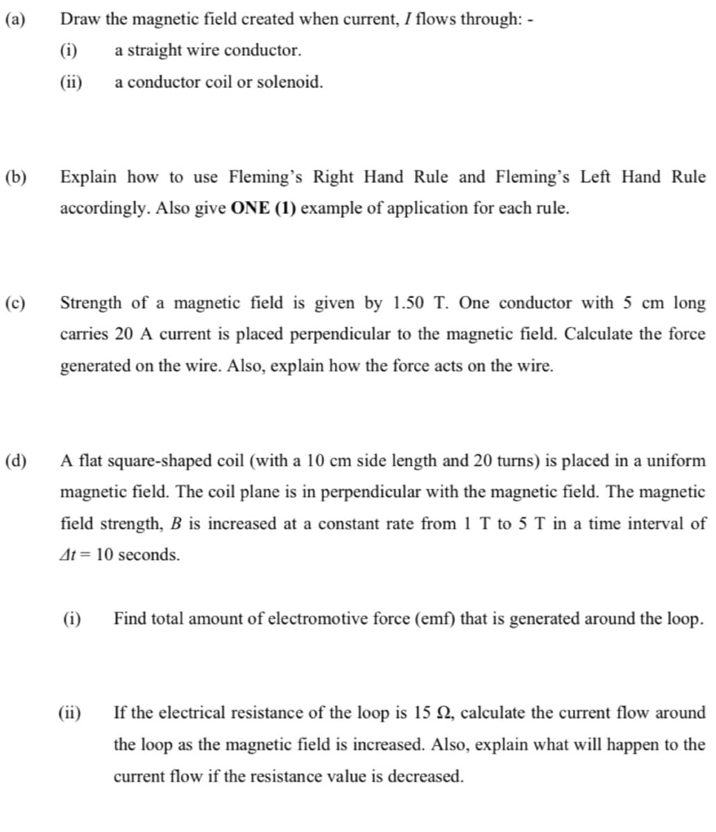 (a)
Draw the magnetic field created when current, I flows through: -
(i)
a straight wire conductor.
(ii)
a conductor coil or solenoid.
(b)
Explain how to use Fleming's Right Hand Rule and Fleming's Left Hand Rule
accordingly. Also give ONE (1) example of application for each rule.
(c)
Strength of a magnetic field is given by 1.50 T. One conductor with 5 cm long
carries 20 A current is placed perpendicular to the magnetic field. Calculate the force
generated on the wire. Also, explain how the force acts on the wire.
(d)
A flat square-shaped coil (with a 10 cm side length and 20 turns) is placed in a uniform
magnetic field. The coil plane is in perpendicular with the magnetic field. The magnetic
field strength, B is increased at a constant rate from 1 T to 5 T in a time interval of
At = 10 seconds.
(i)
Find total amount of electromotive force (emf) that is generated around the loop.
(ii)
If the electrical resistance of the loop is 15 Q, calculate the current flow around
the loop as the magnetic field is increased. Also, explain what will happen to the
current flow if the resistance value is decreased.
