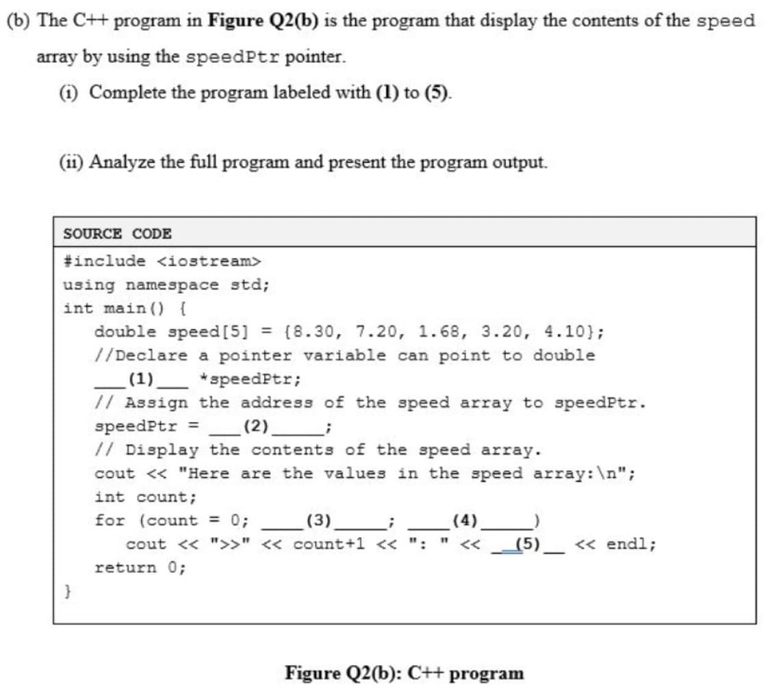 (b) The C++ program in Figure Q2(b) is the program that display the contents of the speed
array by using the speedPtr pointer.
(i) Complete the program labeled with (1) to (5).
(ii) Analyze the full program and present the program output.
SOURCE CODE
#include <iostream>
using namespace std;
int main ( {
double speed [5]
= (8.30, 7.20, 1.68, 3.20, 4.10);
//Declare a pointer variable can point to double
(1)_
// Assign the address of the speed array to speedPtr.
*speedPtr;
speedPtr =
// Display the contents of the speed array.
cout <« "Here are the values in the speed array:\n";
(2)_
int count;
for (count = 0;
(3)
(4).
cout << ">>" << count+1 << ":
<<
(5)
<< endl;
return 0;
}
Figure Q2(b): C++
program
