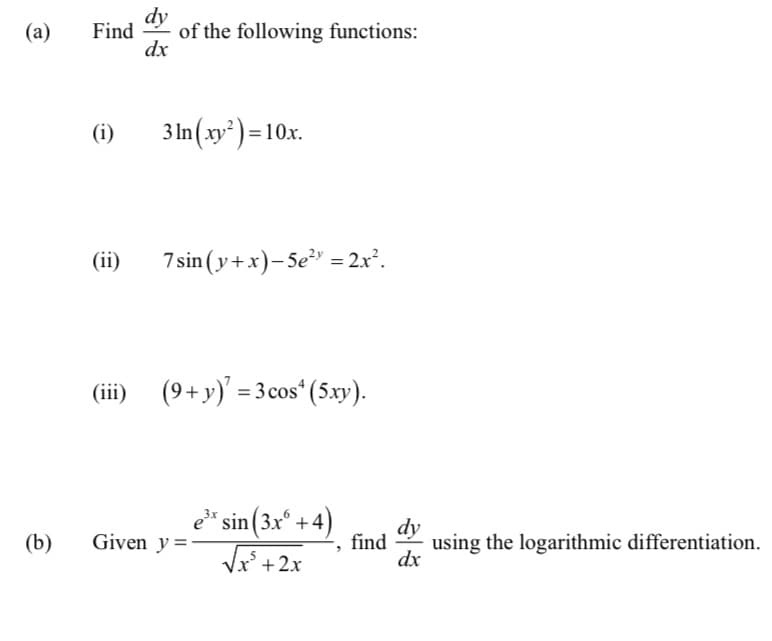 dy
(a)
Find
of the following functions:
dx
(i)
3 In (xy² ) = 10x.
(ii)
7 sin (y+x)- 5e" = 2x².
%3D
(iii)
(9+y)' = 3 cos* (5.xy).
e" sin(3x° +4)
dy
(b)
Given y=
find
using the logarithmic differentiation.
Vx +2x
dx
