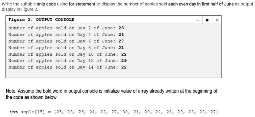 Write the suitable snip code using for statement to display the number of apples sold each even day in first half of June as output
display in Figure 2.
Figure 2: OUTPUT CONSOLE
Number of apples sold on Day 2 of June: 23
Number of apples sold on Day 4 of June: 24
Number of apples sold on Day 6 of June: 27
Number of apples sold on Day 8 of June: 21
Number of apples sold on Day 10 of June: 22
Number of apples sold on Day 12 of June: 29
Number of apples sold on Day 14 of June: 22
Note: Assume the bold word in output console is initialize value of array already written at the beginning of
the code as shown below.
int apple [15] = {25, 23, 26, 24, 22, 27, 30, 21, 20, 22, 28, 29, 23, 22, 27}
