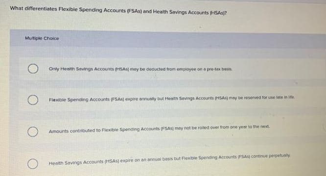 What differentiates Flexible Spending Accounts (FSAS) and Health Savings Accounts (HSAS?
Multiple Choice
Only Health Savings Accounts (HiSAS) may be deducted from employee on a pre-tex basts.
Flexible Spending Accounts (PSAS) expire annually but Health Sevings Accounts (HSAS) may be reserved for use late in ife.
Amounts contributed to Flexible Spending Accounts (FSAS) may not be roiled over from one year to the next.
O Health Savings Accounts (HSAS) expire on an annual bosis but Flexible Spending Accounts (FSAS) continue perpetuaty
