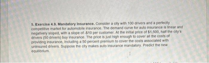 5. Exercise 4.9. Mandatory Insurance. Consider a city with 100 drivers and a perfectly
competitive market for automobile insurance. The demand curve for auto insurance is linear and
negatively sloped, with a slope of -$10 per customer. At the initial price of $1,500, half the city's
drivers (50 drivers) buy insurance. The price is just high enough to cover all the costs of
providing insurance, including a 50 percent premium to cover the costs associated with
uninsured drivers. Suppose the city makes auto insurance mandatory. Predict the new
equilibrium.