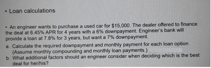 Loan calculations
• An engineer wants to purchase a used car for $15,000. The dealer offered to finance
the deal at 6.45% APR for 4 years with a 6% downpayment. Engineer's bank will
provide a loan at 7.8% for 3 years, but want a 7% downpayment.
a. Calculate the required downpayment and monthly payment for each loan option
(Assume monthly compounding and monthly loan payments.)
b. What additional factors should an engineer consider when deciding which is the best
deal for her/his?
