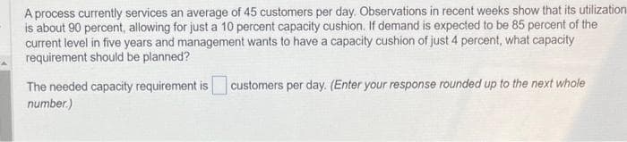 A process currently services an average of 45 customers per day. Observations in recent weeks show that its utilization
is about 90 percent, allowing for just a 10 percent capacity cushion. If demand is expected to be 85 percent of the
current level in five years and management wants to have a capacity cushion of just 4 percent, what capacity
requirement should be planned?
The needed capacity requirement is
number.)
customers per day. (Enter your response rounded up to the next whole