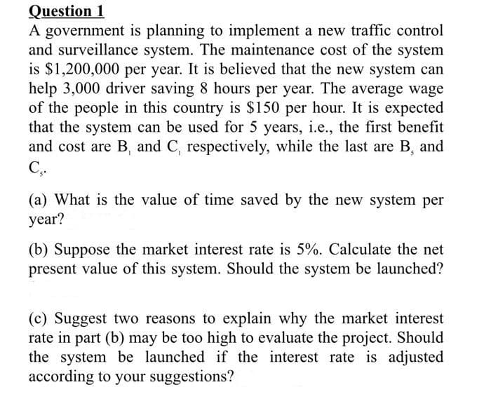 Question 1
A government is planning to implement a new traffic control
and surveillance system. The maintenance cost of the system
is $1,200,000 per year. It is believed that the new system can
help 3,000 driver saving 8 hours per year. The average wage
of the people in this country is $150 per hour. It is expected
that the system can be used for 5 years, i.e., the first benefit
and cost are B, and C, respectively, while the last are B, and
C,.
(a) What is the value of time saved by the new system per
year?
(b) Suppose the market interest rate is 5%. Calculate the net
present value of this system. Should the system be launched?
(c) Suggest two reasons to explain why the market interest
rate in part (b) may be too high to evaluate the project. Should
the system be launched if the interest rate is adjusted
according to your suggestions?
