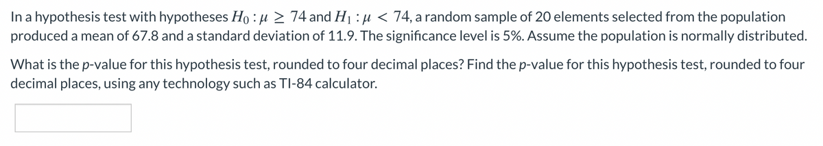 In a hypothesis test with hypotheses Ho : u 2 74 and H1 : µ < 74, a random sample of 20 elements selected from the population
produced a mean of 67.8 and a standard deviation of 11.9. The significance level is 5%. Assume the population is normally distributed.
What is the p-value for this hypothesis test, rounded to four decimal places? Find the p-value for this hypothesis test, rounded to four
decimal places, using any technology such as TI-84 calculator.
