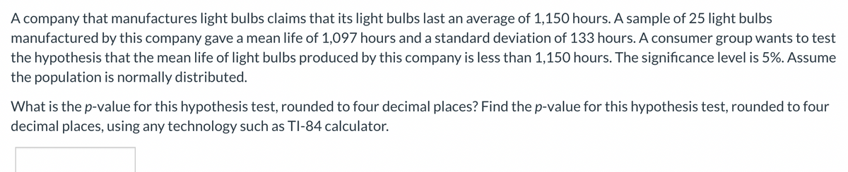 A company that manufactures light bulbs claims that its light bulbs last an average of 1,150 hours. A sample of 25 light bulbs
manufactured by this company gave a mean life of 1,097 hours and a standard deviation of 133 hours. A consumer group wants to test
the hypothesis that the mean life of light bulbs produced by this company is less than 1,150 hours. The significance level is 5%. Assume
the population is normally distributed.
What is the p-value for this hypothesis test, rounded to four decimal places? Find the p-value for this hypothesis test, rounded to four
decimal places, using any technology such as TI-84 calculator.
