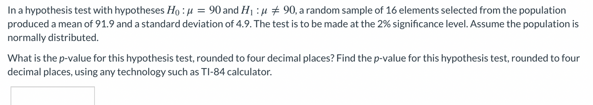 In a hypothesis test with hypotheses Ho : µ
produced a mean of 91.9 and a standard deviation of 4.9. The test is to be made at the 2% significance level. Assume the population is
normally distributed.
90 and H1 : µ # 90, a random sample of 16 elements selected from the population
What is the p-value for this hypothesis test, rounded to four decimal places? Find the p-value for this hypothesis test, rounded to four
decimal places, using any technology such as TI-84 calculator.
