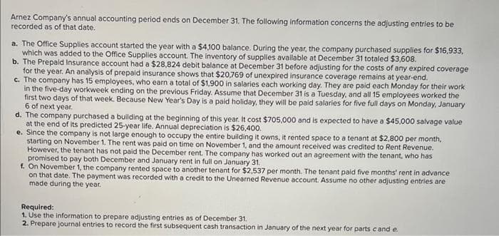 Arnez Company's annual accounting period ends on December 31. The following information concerns the adjusting entries to be
recorded as of that date.
a. The Office Supplies account started the year with a $4,100 balance. During the year, the company purchased supplies for $16,933,
which was added to the Office Supplies account. The inventory of supplies available at December 31 totaled $3,608.
b. The Prepaid Insurance account had a $28,824 debit balance at December 31 before adjusting for the costs of any expired coverage
for the year. An analysis of prepaid insurance shows that $20,769 of unexpired insurance coverage remains at year-end.
c. The company has 15 employees, who earn a total of $1,900 in salaries each working day. They are paid each Monday for their work
in the five-day workweek ending on the previous Friday. Assume that December 31 is a Tuesday, and all 15 employees worked the
first two days of that week. Because New Year's Day is a paid holiday, they will be paid salaries for five full days on Monday, January
6 of next year.
d. The company purchased a building at the beginning of this year. It cost $705,000 and is expected to have a $45,000 salvage value
at the end of its predicted 25-year life. Annual depreciation is $26,400.
e. Since the company is not large enough to occupy the entire building it owns, it rented space to a tenant at $2,800 per month,
starting on November 1. The rent was paid on time on November 1, and the amount received was credited to Rent Revenue.
However, the tenant has not paid the December rent. The company has worked out an agreement with the tenant, who has
promised to pay both December and January rent in full on January 31.
f. On November 1, the company rented space to another tenant for $2,537 per month. The tenant paid five months' rent in advance
on that date. The payment was recorded with a credit to the Unearned Revenue account. Assume no other adjusting entries are
made during the year.
Required:
1. Use the information to prepare adjusting entries as of December 31.
2. Prepare journal entries to record the first subsequent cash transaction in January of the next year for parts cand e.