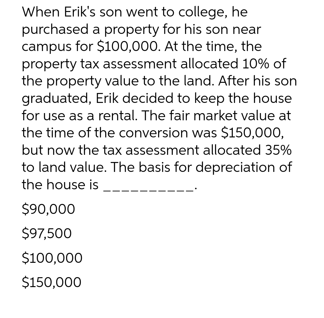 When Erik's son went to college, he
purchased a property for his son near
campus for $100,000. At the time, the
property tax assessment allocated 10% of
the property value to the land. After his son
graduated, Erik decided to keep the house
for use as a rental. The fair market value at
the time of the conversion was $150,000,
but now the tax assessment allocated 35%
to land value. The basis for depreciation of
the house is
$90,000
$97,500
$100,000
$150,000
