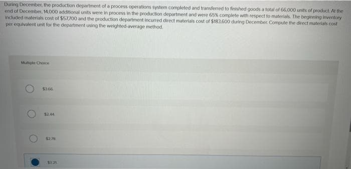 During December, the production department of a process operations system completed and transferred to finished goods a total of 66,000 units of product. At the
end of December, 14,000 additional units were in process in the production department and were 65% complete with respect to materials. The beginning inventory
included materials cost of $57,700 and the production department incurred direct materials cost of $183,600 during December. Compute the direct materials cost
per equivalent unit for the department using the weighted average method.
Multiple Choice
O
O
$3.66
$2.44
$2.78
$3.21