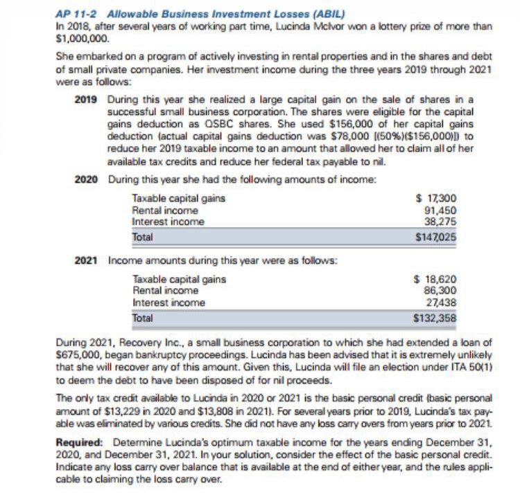 AP 11-2 Allowable Business Investment Losses (ABIL)
In 2018, after several years of working part time, Lucinda Mclvor won a lottery prize of more than
$1,000,000.
She embarked on a program of actively investing in rental properties and in the shares and debt
of small private companies. Her investment income during the three years 2019 through 2021
were as follows:
2019
During this year she realized a large capital gain on the sale of shares in a
successful small business corporation. The shares were eligible for the capital
gains deduction as QSBC shares. She used $156,000 of her capital gains
deduction (actual capital gains deduction was $78,000 (50% ) ($156,000)]) to
reduce her 2019 taxable income to an amount that allowed her to claim all of her
available tax credits and reduce her federal tax payable to nil.
2020 During this year she had the following amounts of income:
Taxable capital gains
Rental income
Interest income
Total
2021 Income amounts during this year were as follows:
Taxable capital gains
Rental income
Interest income
Total
$ 17,300
91,450
38,275
$147,025
$ 18,620
86,300
27,438
$132,358
During 2021, Recovery Inc., a small business corporation to which she had extended a loan of
$675,000, began bankruptcy proceedings. Lucinda has been advised that it is extremely unlikely
that she will recover any of this amount. Given this, Lucinda will file an election under ITA 50(1)
to deem the debt to have been disposed of for nil proceeds.
The only tax credit available to Lucinda in 2020 or 2021 is the basic personal credit (basic personal
amount of $13,229 in 2020 and $13,808 in 2021). For several years prior to 2019, Lucinda's tax pay-
able was eliminated by various credits. She did not have any loss carry overs from years prior to 2021.
Required: Determine Lucinda's optimum taxable income for the years ending December 31,
2020, and December 31, 2021. In your solution, consider the effect of the basic personal credit.
Indicate any loss carry over balance that is available at the end of either year, and the rules appli-
cable to claiming the loss carry over.