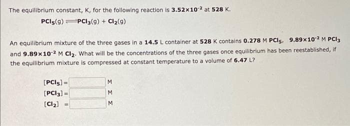 The equilibrium constant, K, for the following reaction is 3.52x10-2 at 528 K.
PCI5(9) PC13 (9) + Cl₂(9)
An equilibrium mixture of the three gases in a 14.5 L container at 528 K contains 0.278 M PCI5, 9.89x10-2 M PCI3
and 9.89x10-2 M Cl2. What will be the concentrations of the three gases once equilibrium has been reestablished, if
the equilibrium mixture is compressed at constant temperature to a volume of 6.47 L?
[PCIS] =
[PCI3] =
[Cl₂] =
M
M
M