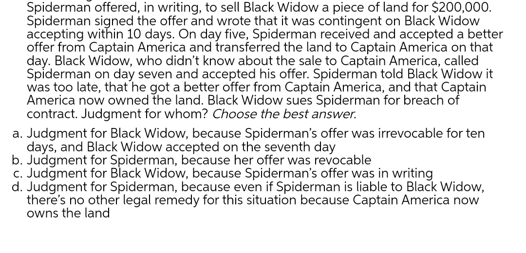 Spiderman offered, in writing, to sell Black Widow a piece of land for $200,000.
Spiderman signed the offer and wrote that it was contingent on Black Widow
accepting within 10 days. On day five, Spiderman received and accepted a better
offer from Captain America and transferred the land to Captain America on that
day. Black Widow, who didn't know about the sale to Captain America, called
Spiderman on day seven and accepted his offer. Spiderman told Black Widow it
was too late, that he got a better offer from Captain America, and that Captain
America now owned the land. Black Widow sues Spiderman for breach of
contract. Judgment for whom? Choose the best answer.
a. Judgment for Black Widow, because Spiderman's offer was irrevocable for ten
days, and Black Widow accepted on the seventh day
b. Judgment for Spiderman, because her offer was revocable
c. Judgment for Black Widow, because Spiderman's offer was in writing
d. Judgment for Spiderman, because even if Spiderman is liable to Black Widow,
there's no other legal remedy for this situation because Captain America now
owns the land