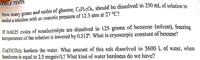 IDDLE TESTS
How many grams and moles of glucose, C6H12O6, should be dissolved in 250 mL of solution to
make a solution with an osmotic pressure of 12.3 atm at 27 °C?
If 0.0125 moles of nonelectrolyte are dissolved in 125 grams of benzene (solvent), freezing
temperature of the solution is lowered by 0.512º. What is cryoscopic constant of benzene?
Ca(HCO3)2 hardens the water. What amount of this salt dissolved in 5600 L of water, when
hardness is equal to 2.5 meguiv/L? What kind of water hardness do we have?
