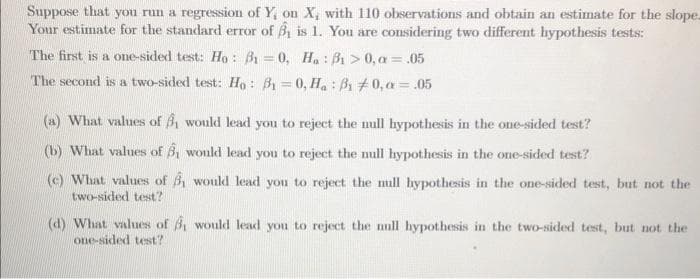 Suppose that you run a regression of Y, on X, with 110 observations and obtain an estimate for the slope.
Your estimate for the standard error of ₁ is 1. You are considering two different hypothesis tests:
The first is a one-sided test: Ho: B1-0, Ha: 31>0, a = .05
The second is a two-sided test: Ho: 31-0, Ha: B1 0,a = .05
(a) What values of , would lead you to reject the null hypothesis in the one-sided test?
(b) What values of , would lead you to reject the null hypothesis in the one-sided test?
(c) What values of would lead you to reject the mill hypothesis in the one-sided test, but not the
two-sided test?
(d) What values of 3 would lead you to reject the null hypothesis in the two-sided test, but not the
one-sided test?