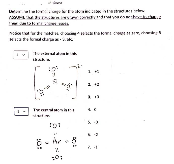 Saved
Determine the formal charge for the atom indicated in the structures below.
ASSUME that the structures are drawn correctly and that you do not have to change
them due to formal charge issues.
Notice that for the matches, choosing 4 selects the formal charge as zero, choosing 5
selects the formal charge as - 3, etc.
4
1
The external atom in this
structure.
||
Si
(1
The central atom in this
structure.
:O:
=
20°
Ar
11
:0:
=
: 0:
1. +1
2. +2
3. +3
4. 0
5. -3
6. -2
7. -1