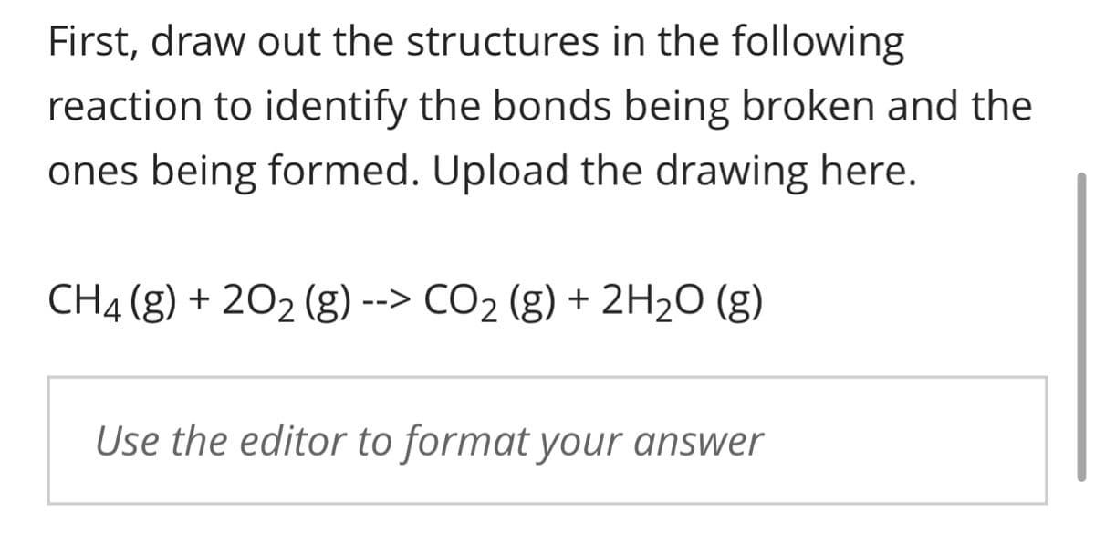 First, draw out the structures in the following
reaction to identify the bonds being broken and the
ones being formed. Upload the drawing here.
CH4 (g) + 20₂ (g) --> CO₂ (g) + 2H₂O (g)
Use the editor to format your answer