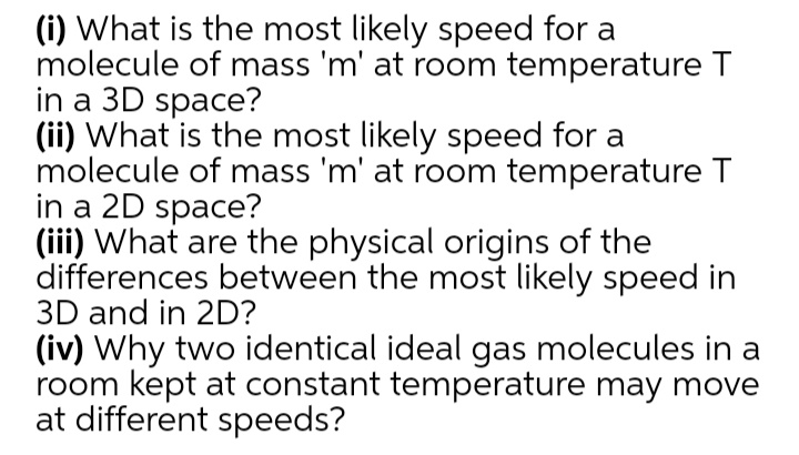 (i) What is the most likely speed for a
molecule of mass 'm' at room temperature T
in a 3D space?
(ii) What is the most likely speed for a
molecule of mass 'm' at room temperature T
in a 2D space?
(iii) What are the physical origins of the
differences between the most likely speed in
3D and in 2D?
(iv) Why two identical ideal gas molecules in a
room kept at constant temperature may move
at different speeds?
