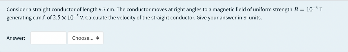 Consider a straight conductor of length 9.7 cm. The conductor moves at right angles to a magnetic field of uniform strength B = 10-³ T
generating e.m.f. of 2.5 x 10¬ V. Calculate the velocity of the straight conductor. Give your answer in SI units.
Answer:
Choose... +
