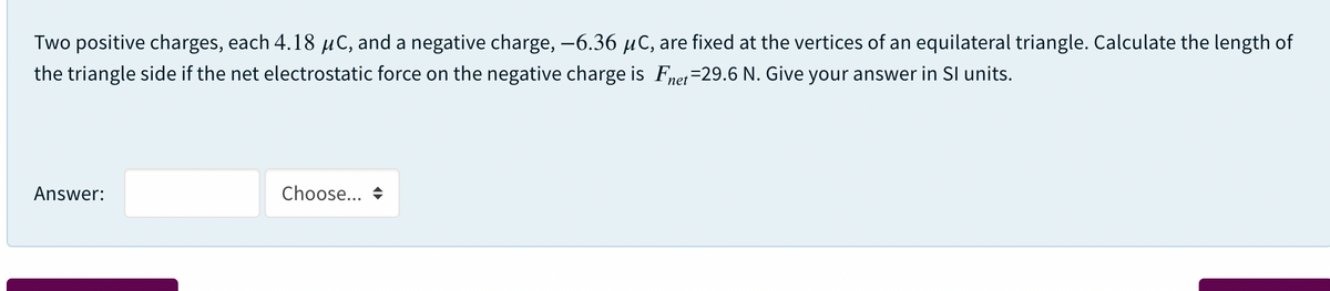 Two positive charges, each 4.18 µC, and a negative charge, -6.36 µC, are fixed at the vertices of an equilateral triangle. Calculate the length of
the triangle side if the net electrostatic force on the negative charge is Fnet=29.6 N. Give your answer in SI units.
Answer:
Choose... +

