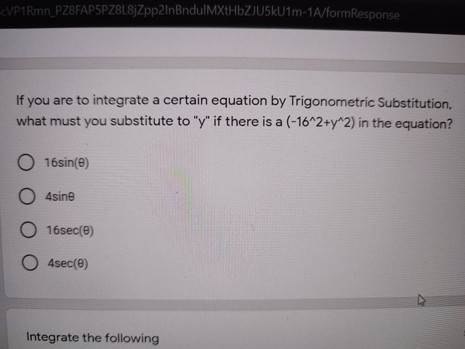 CVP1Rmn_PZ8FAP5PZ8L8jZpp2lnBndulMXtHbZJU5kU1m-1A/formResponse
If you are to integrate a certain equation by Trigonometric Substitution,
what must you substitute to "y" if there is a (-16^2+y^2) in the equation?
O 16sin(e)
O 4sine
O 16sec(e)
O 4sec(0)
Integrate the following
