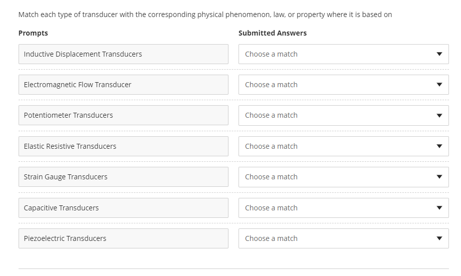 Match each type of transducer with the corresponding physical phenomenon, law, or property where it is based on
Prompts
Submitted Answers
Inductive Displacement Transducers
Choose a match
Electromagnetic Flow Transducer
Choose a match
Potentiometer Transducers
Choose a match
Elastic Resistive Transducers
Choose a match
Strain Gauge Transducers
Choose a match
Capacitive Transducers
Choose a match
Piezoelectric Transducers
Choose a match
