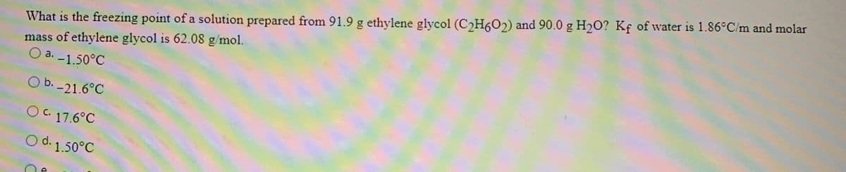 What is the freezing point of a solution prepared from 91.9 g ethylene glycol (C2H6O2) and 90.0 g H20? Kf of water is 1.86°C/m and molar
mass of ethylene glycol is 62.08 g/mol.
O a. -1.50°C
O b. -21.6°C
OC 17.6°C
O d. 1.50°C
