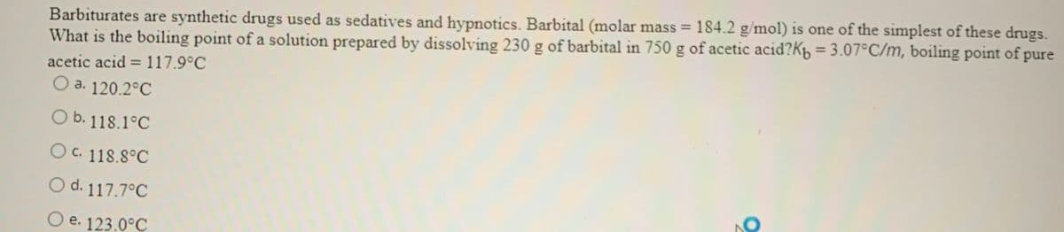 Barbiturates are synthetic drugs used as sedatives and hypnotics. Barbital (molar mass = 184.2 g/mol) is one of the simplest of these drugs.
What is the boiling point of a solution prepared by dissolving 230 g of barbital in 750 g of acetic acid?K = 3.07°C/m, boiling point of pure
acetic acid = 117.9°C
O a. 120.2°C
O b. 118.1°C
O c. 118.8°C
O d. 117.7°C
O e. 123.0°C
