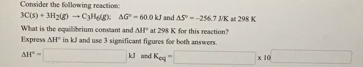 Consider the following reaction:
3C(s) + 3H2(g) → C3H6(g); AG°= 60.0 kJ and AS° =-256.7 J/K at 298 K
What is the equilibrium constant and AH° at 298 K for this reaction?
Express AH° in kJ and use 3 significant figures for both answers.
AH° =
kJ and Keq
x 10
