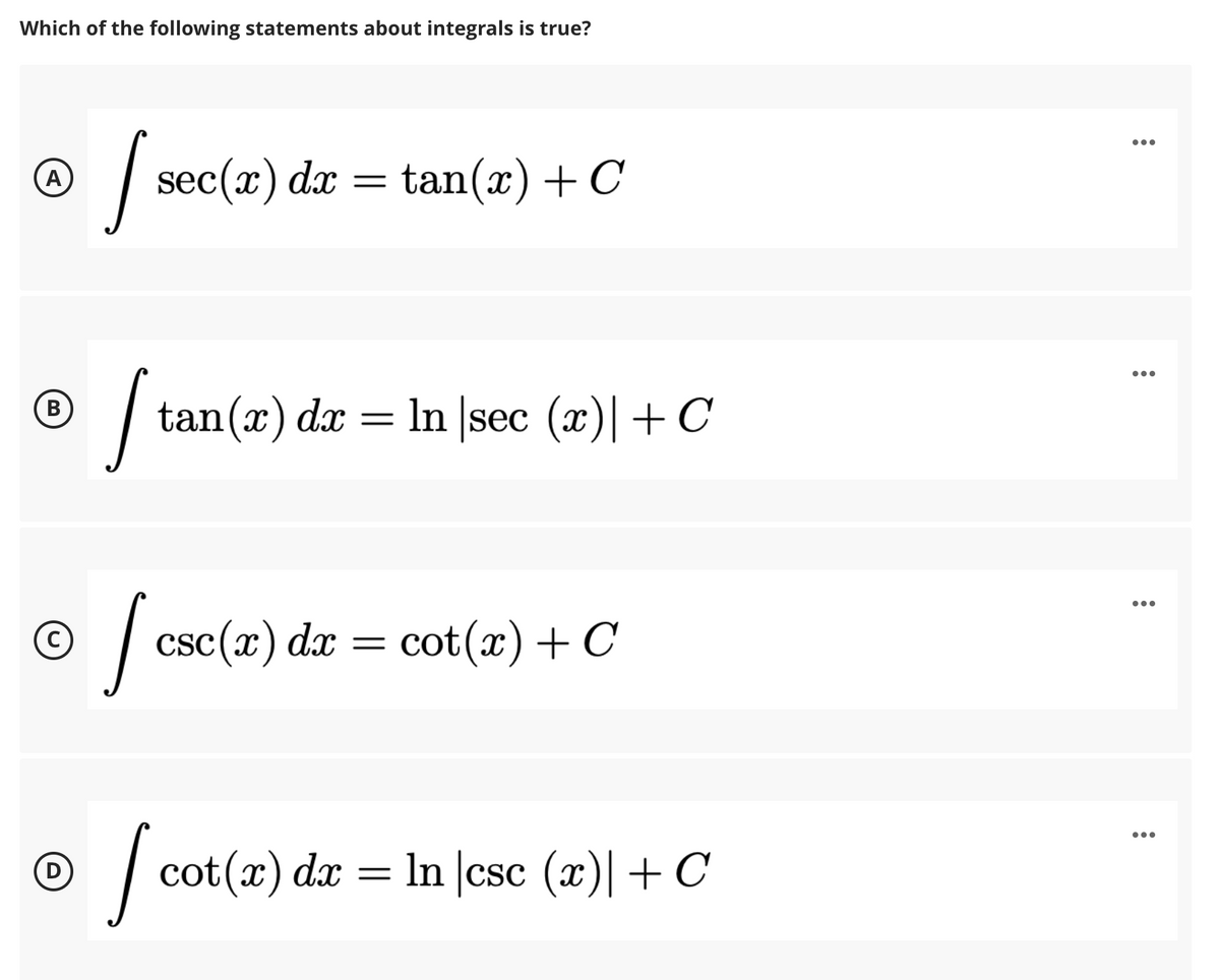 Which of the following statements about integrals is true?
...
| sec(x) da =
tan(x) + C
(A)
| tan(x) dx
In |sec (x)|+C
В
•..
| csc(r) dæ = cot(x) + C
cot(x) dx = In |csc (x)|+ C
