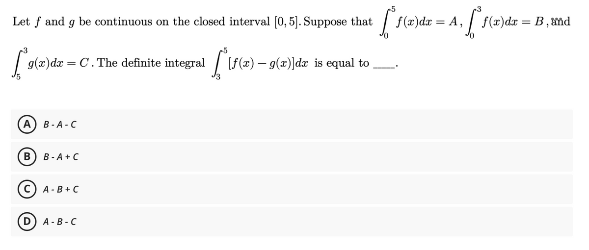 Let f and g be continuous on the closed interval [0, 5]. Suppose that
|
f (x)dx = A,
| f(x)dx = B, &md
| g(x)dx = C. The definite integral
[f(x) – g(x)]dx is equal to
%3D
5
A
В - А - С
В
В -А + С
С) А- В + С
D) A- B-С
