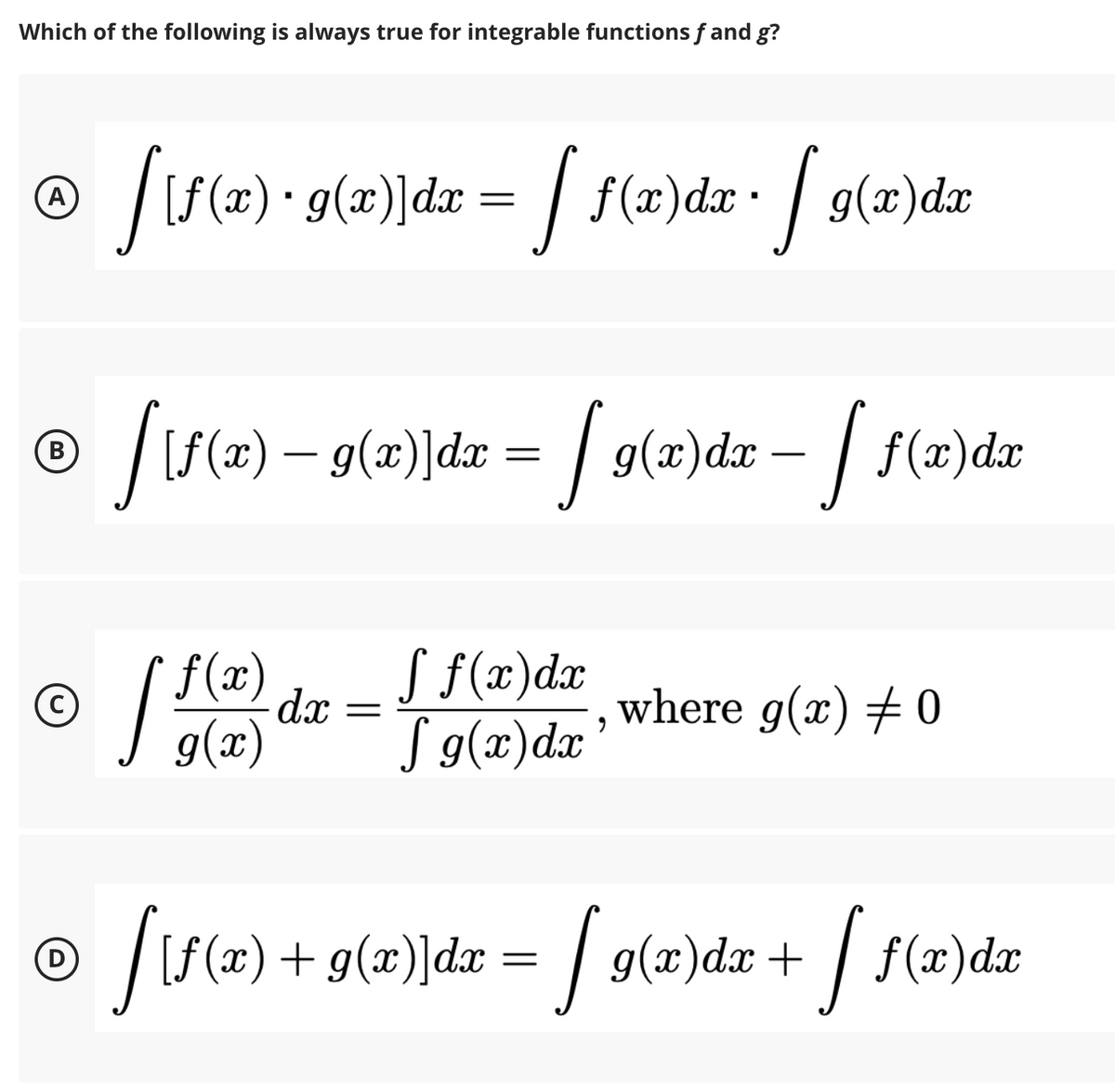 Which of the following is always true for integrable functions f and g?
|S (#) • g(æ)]dx = / f(#)dx• | g(x)dx
| f(2)dr• g(x)de
A
S(2)
- g(x)]dx = | g(x)dx – | f(x)dx
- /
В
f(x)
dx
S f(x)dx
where g(x) # 0
g(x)
J g(x)dx
+ g(x)]dx = / g(x)dæ + | f(æ)dx
D
