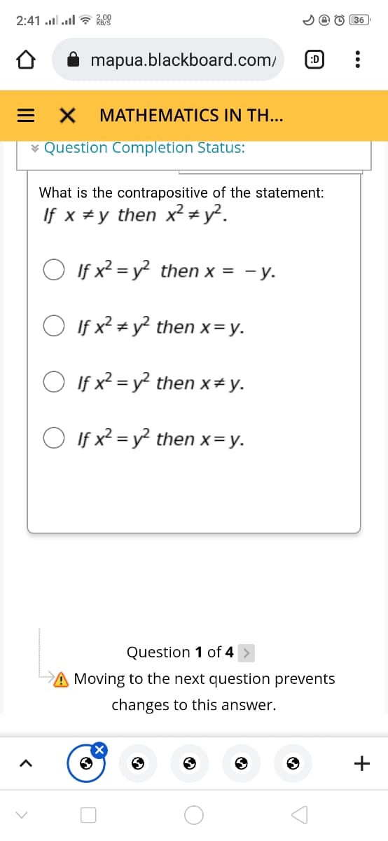 : !ו.. 1lו. 2:41
2 @ O 36
mapua.blackboard.com/
(:D
= X
МАTHЕMATICS IN TH...
¥ Question Completion Status:
What is the contrapositive of the statement:
If x #y then x² # y².
O If x2 = y² then x = - y.
O If x? + y? then x= y.
O If x2 = y? then x# y.
O If x? = y? then x= y.
Question 1 of 4 >
Moving to the next question prevents
changes to this answer.
+
